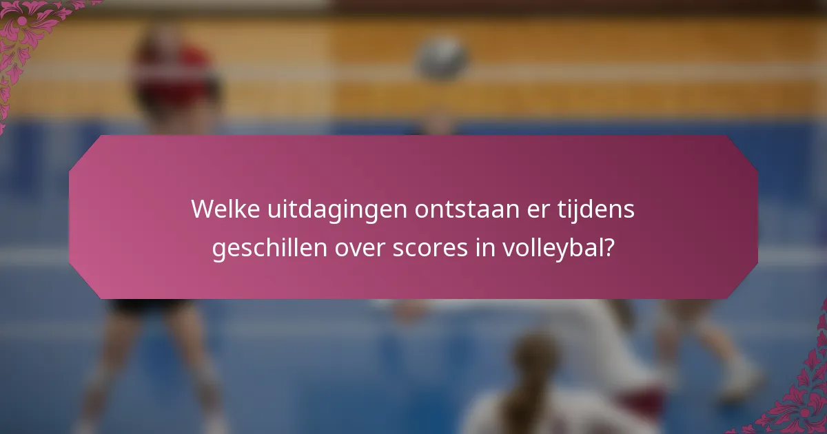 Welke uitdagingen ontstaan er tijdens geschillen over scores in volleybal?